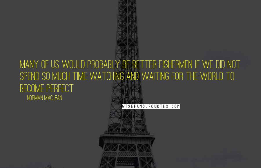 Norman Maclean Quotes: Many of us would probably be better fishermen if we did not spend so much time watching and waiting for the world to become perfect