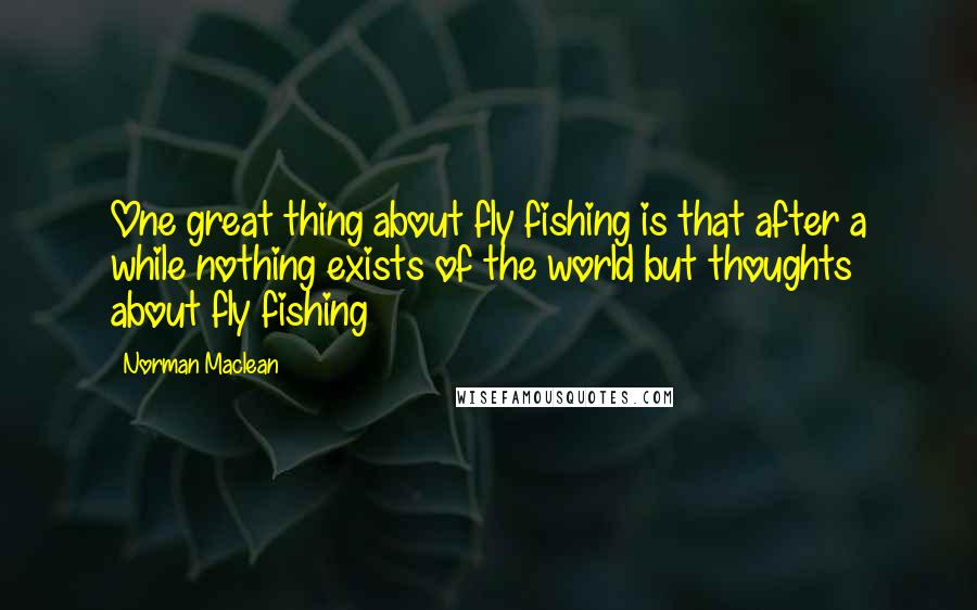 Norman Maclean Quotes: One great thing about fly fishing is that after a while nothing exists of the world but thoughts about fly fishing