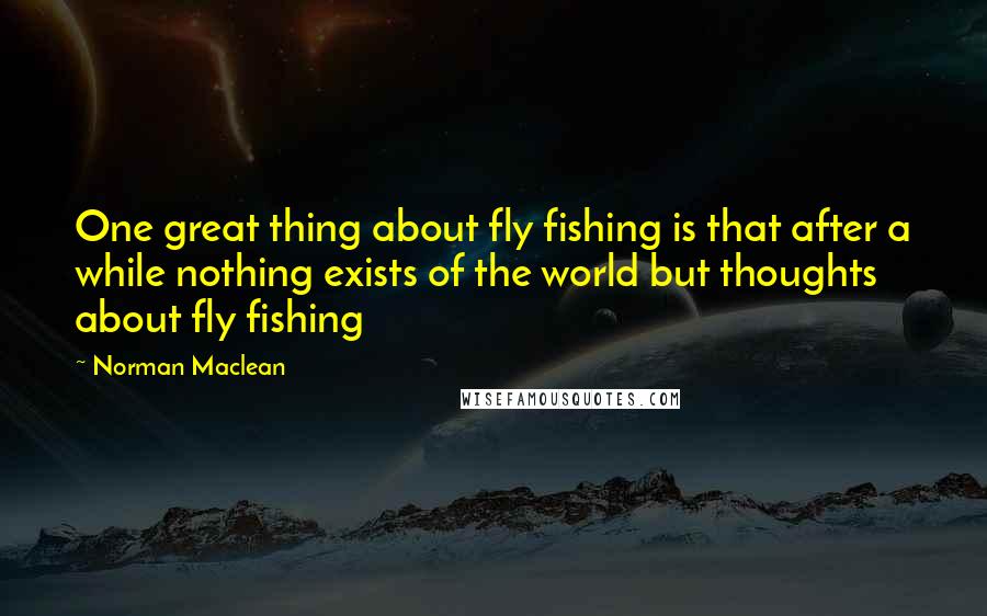 Norman Maclean Quotes: One great thing about fly fishing is that after a while nothing exists of the world but thoughts about fly fishing