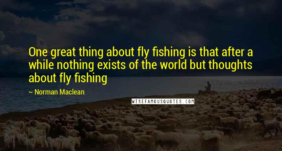 Norman Maclean Quotes: One great thing about fly fishing is that after a while nothing exists of the world but thoughts about fly fishing