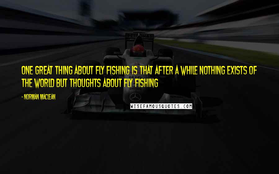 Norman Maclean Quotes: One great thing about fly fishing is that after a while nothing exists of the world but thoughts about fly fishing