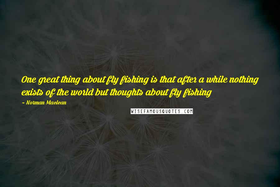 Norman Maclean Quotes: One great thing about fly fishing is that after a while nothing exists of the world but thoughts about fly fishing