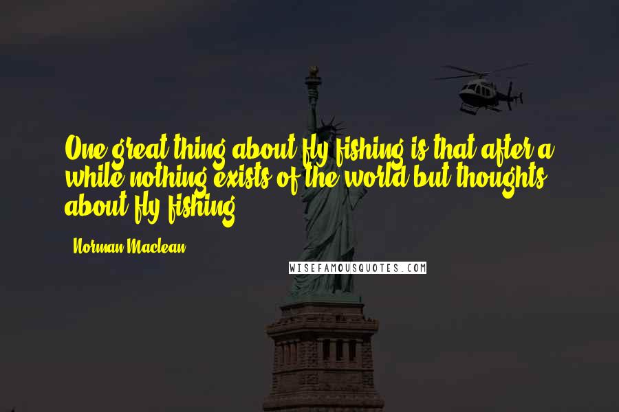 Norman Maclean Quotes: One great thing about fly fishing is that after a while nothing exists of the world but thoughts about fly fishing