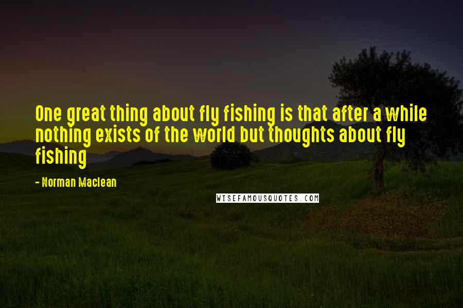 Norman Maclean Quotes: One great thing about fly fishing is that after a while nothing exists of the world but thoughts about fly fishing