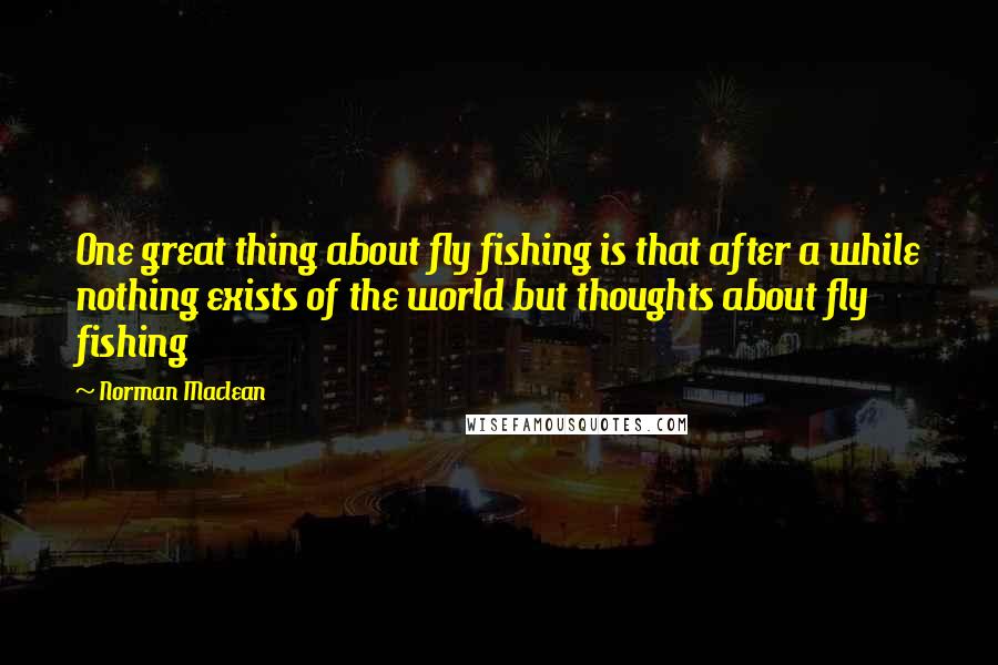 Norman Maclean Quotes: One great thing about fly fishing is that after a while nothing exists of the world but thoughts about fly fishing