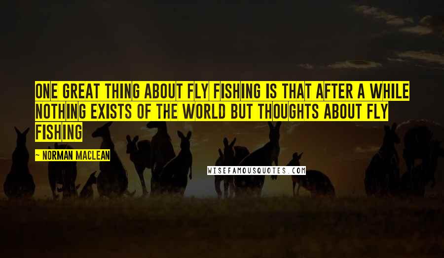 Norman Maclean Quotes: One great thing about fly fishing is that after a while nothing exists of the world but thoughts about fly fishing