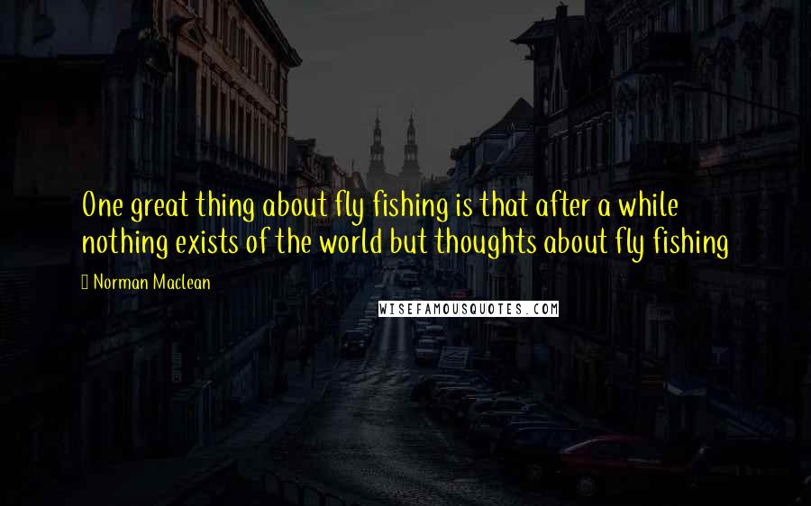 Norman Maclean Quotes: One great thing about fly fishing is that after a while nothing exists of the world but thoughts about fly fishing