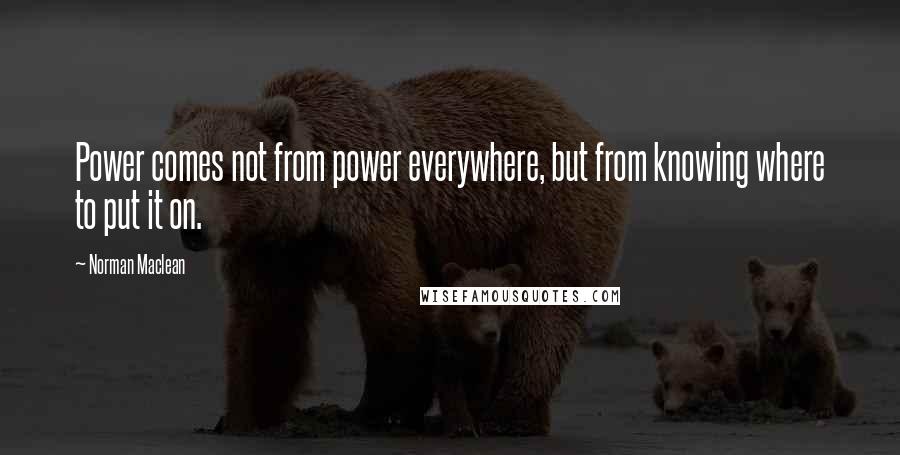 Norman Maclean Quotes: Power comes not from power everywhere, but from knowing where to put it on.