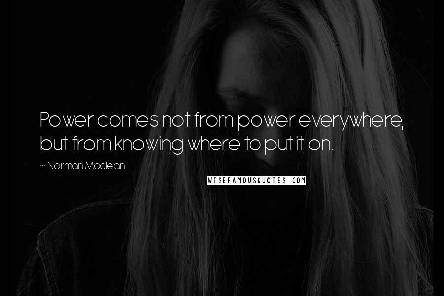 Norman Maclean Quotes: Power comes not from power everywhere, but from knowing where to put it on.