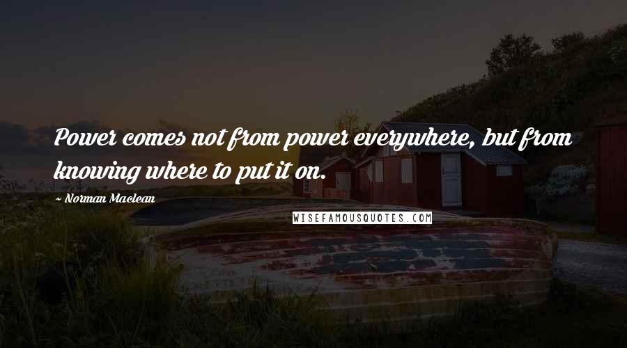 Norman Maclean Quotes: Power comes not from power everywhere, but from knowing where to put it on.
