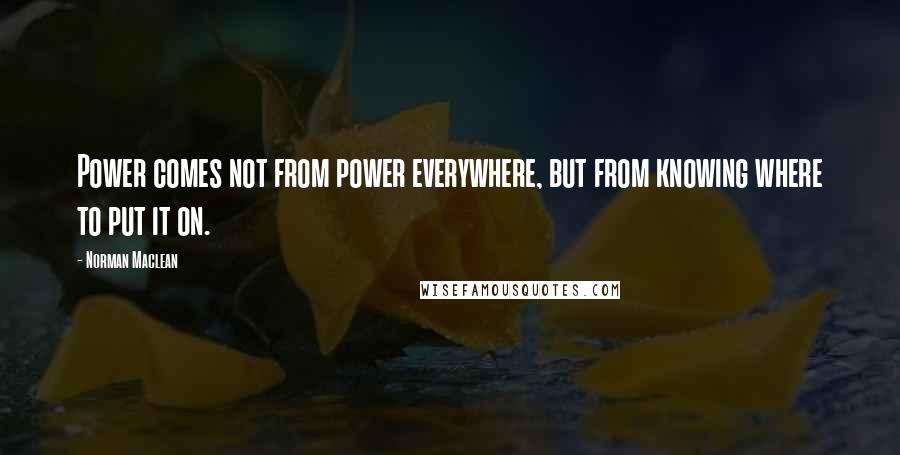 Norman Maclean Quotes: Power comes not from power everywhere, but from knowing where to put it on.