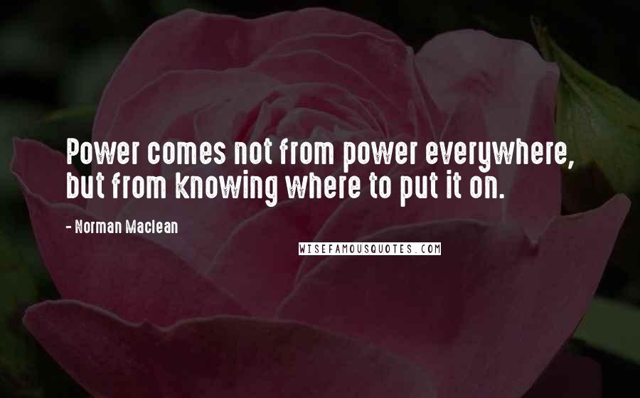 Norman Maclean Quotes: Power comes not from power everywhere, but from knowing where to put it on.