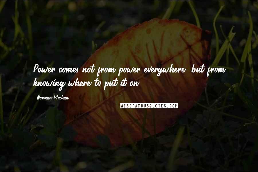 Norman Maclean Quotes: Power comes not from power everywhere, but from knowing where to put it on.