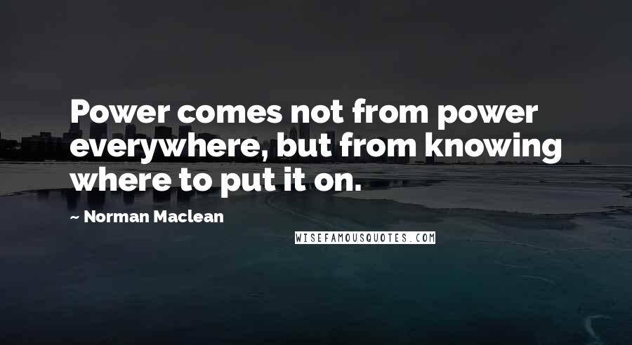 Norman Maclean Quotes: Power comes not from power everywhere, but from knowing where to put it on.