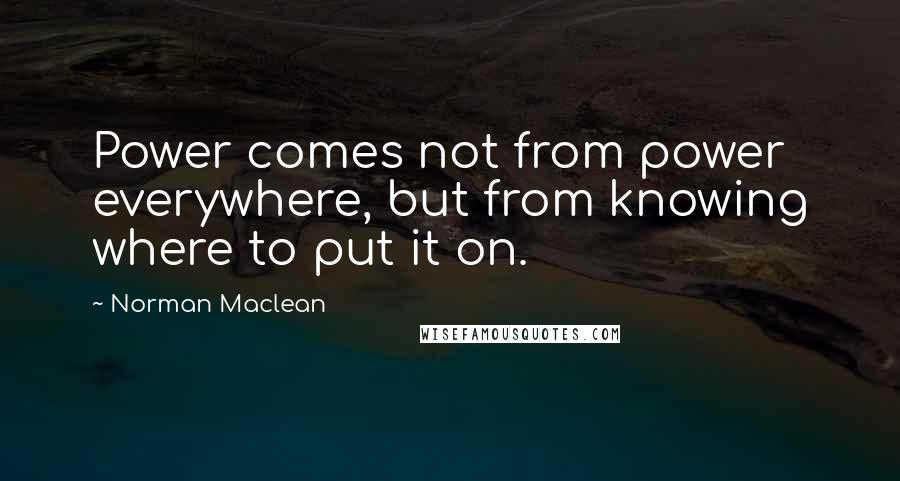 Norman Maclean Quotes: Power comes not from power everywhere, but from knowing where to put it on.
