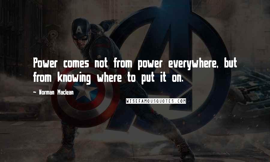Norman Maclean Quotes: Power comes not from power everywhere, but from knowing where to put it on.