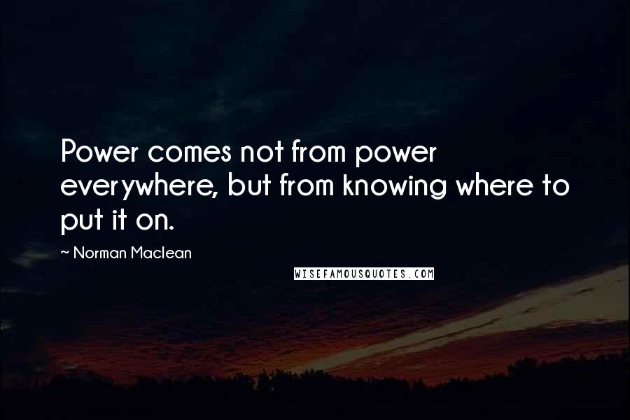 Norman Maclean Quotes: Power comes not from power everywhere, but from knowing where to put it on.