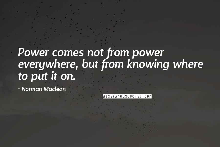 Norman Maclean Quotes: Power comes not from power everywhere, but from knowing where to put it on.