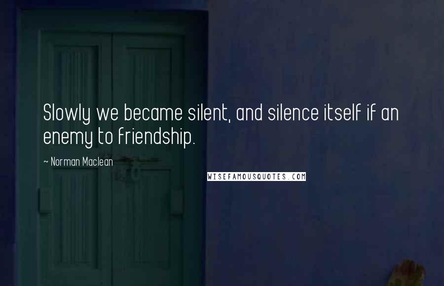Norman Maclean Quotes: Slowly we became silent, and silence itself if an enemy to friendship.