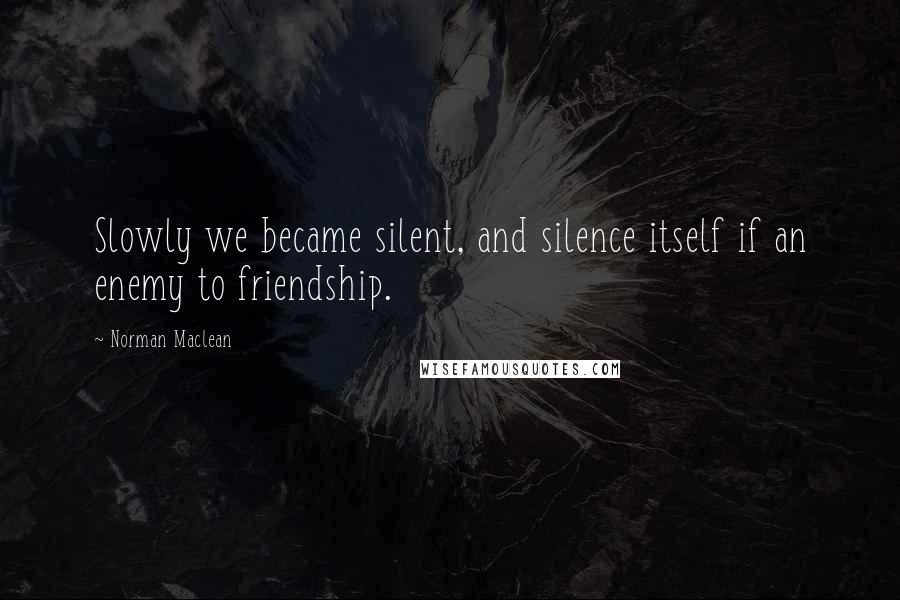 Norman Maclean Quotes: Slowly we became silent, and silence itself if an enemy to friendship.