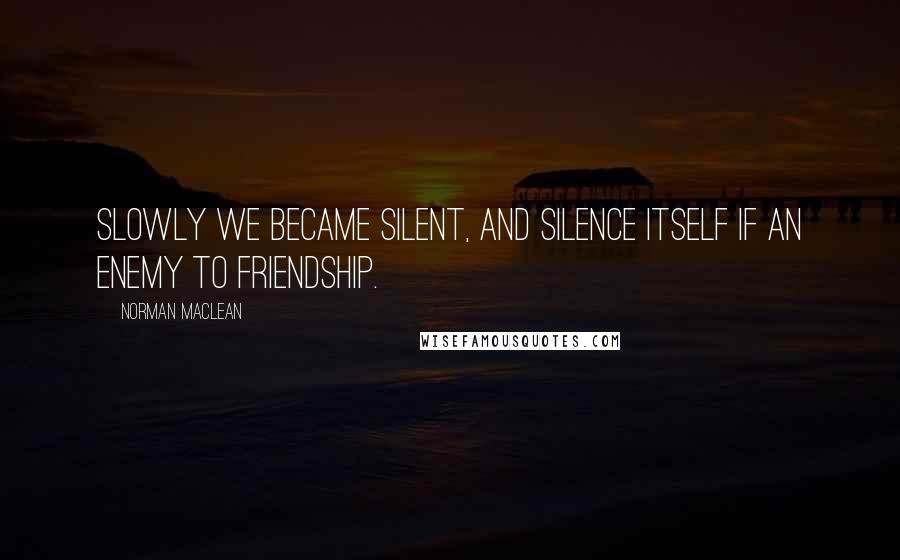 Norman Maclean Quotes: Slowly we became silent, and silence itself if an enemy to friendship.