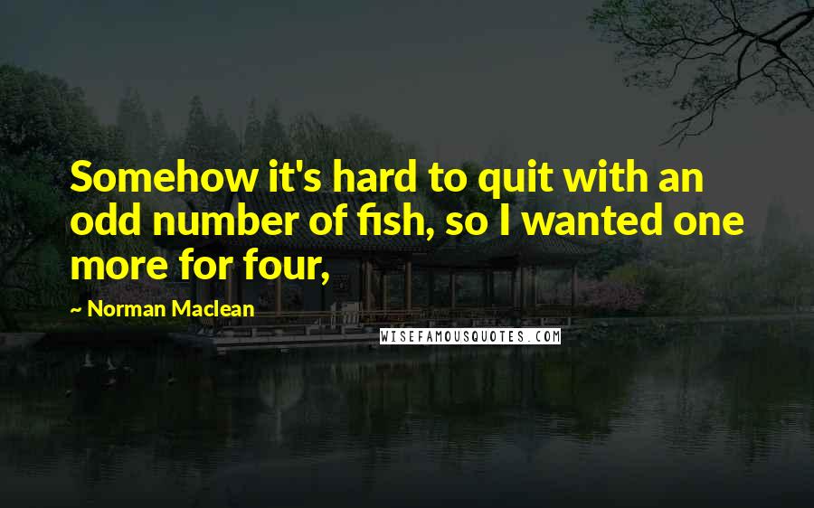 Norman Maclean Quotes: Somehow it's hard to quit with an odd number of fish, so I wanted one more for four,