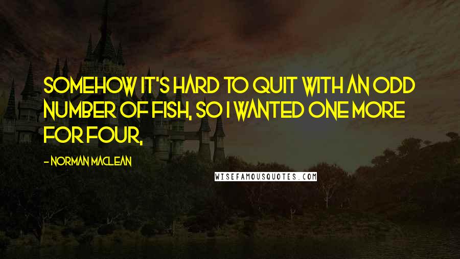 Norman Maclean Quotes: Somehow it's hard to quit with an odd number of fish, so I wanted one more for four,