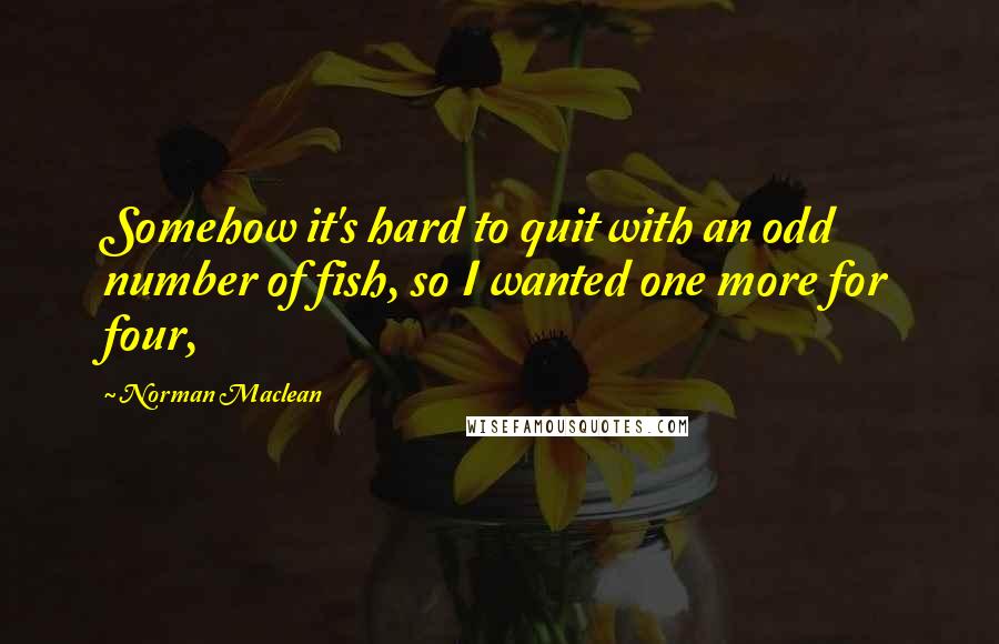 Norman Maclean Quotes: Somehow it's hard to quit with an odd number of fish, so I wanted one more for four,