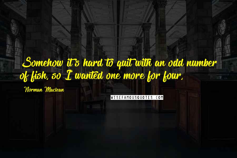 Norman Maclean Quotes: Somehow it's hard to quit with an odd number of fish, so I wanted one more for four,