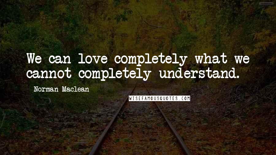 Norman Maclean Quotes: We can love completely what we cannot completely understand.