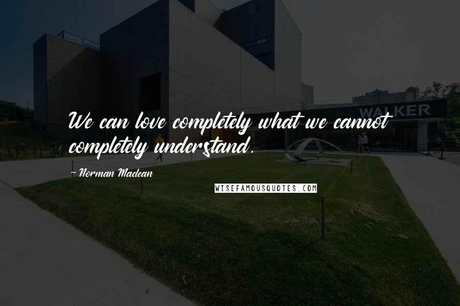 Norman Maclean Quotes: We can love completely what we cannot completely understand.