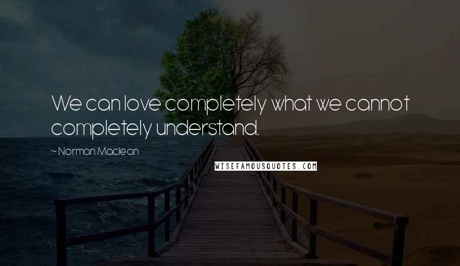 Norman Maclean Quotes: We can love completely what we cannot completely understand.