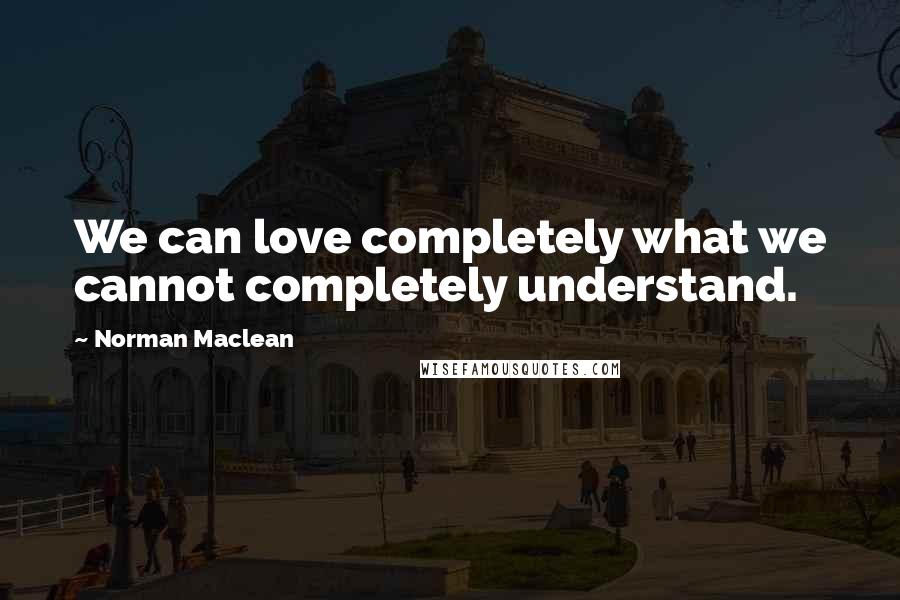 Norman Maclean Quotes: We can love completely what we cannot completely understand.