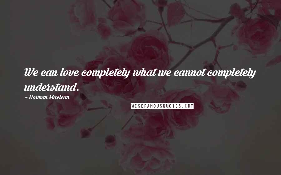 Norman Maclean Quotes: We can love completely what we cannot completely understand.