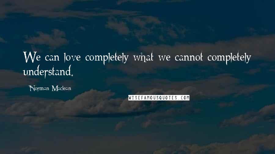 Norman Maclean Quotes: We can love completely what we cannot completely understand.