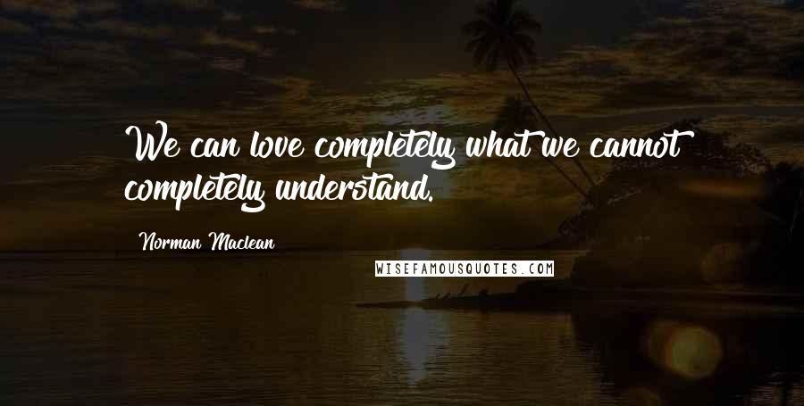 Norman Maclean Quotes: We can love completely what we cannot completely understand.