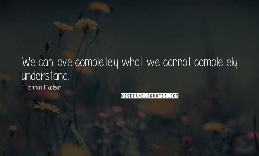 Norman Maclean Quotes: We can love completely what we cannot completely understand.