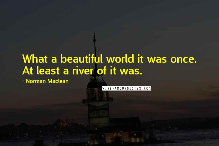Norman Maclean Quotes: What a beautiful world it was once. At least a river of it was.