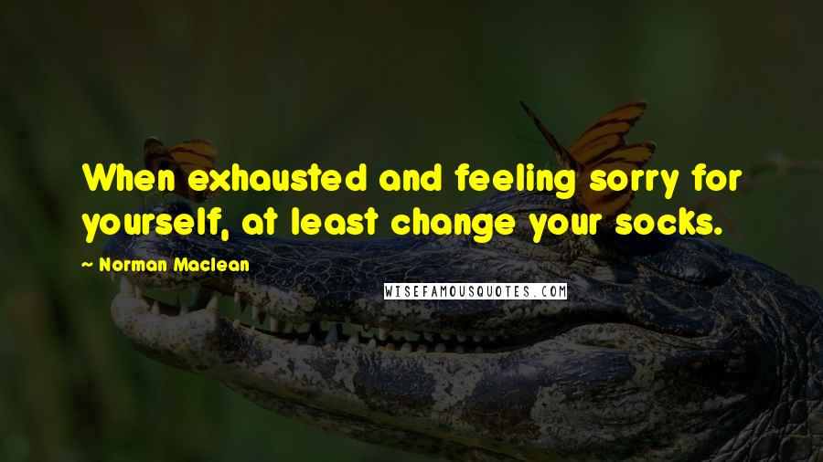 Norman Maclean Quotes: When exhausted and feeling sorry for yourself, at least change your socks.