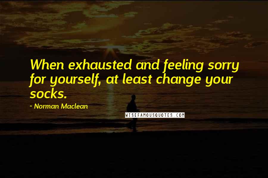 Norman Maclean Quotes: When exhausted and feeling sorry for yourself, at least change your socks.