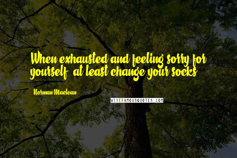 Norman Maclean Quotes: When exhausted and feeling sorry for yourself, at least change your socks.