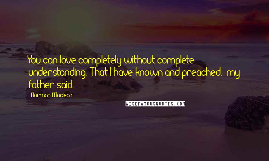 Norman Maclean Quotes: You can love completely without complete understanding.""That I have known and preached." my father said.