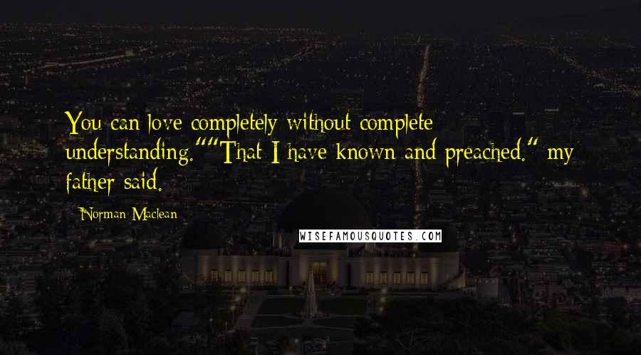 Norman Maclean Quotes: You can love completely without complete understanding.""That I have known and preached." my father said.