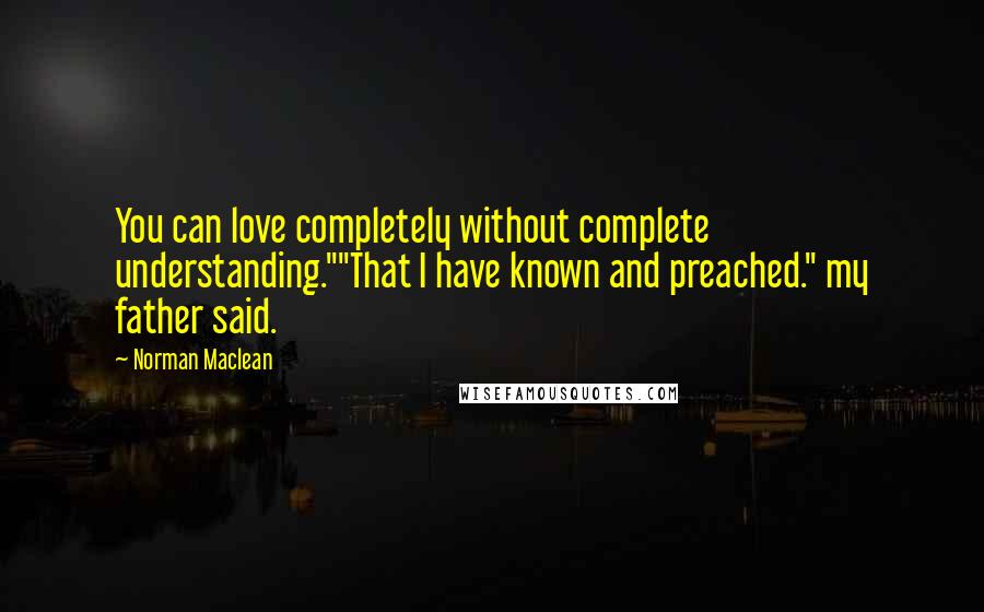 Norman Maclean Quotes: You can love completely without complete understanding.""That I have known and preached." my father said.