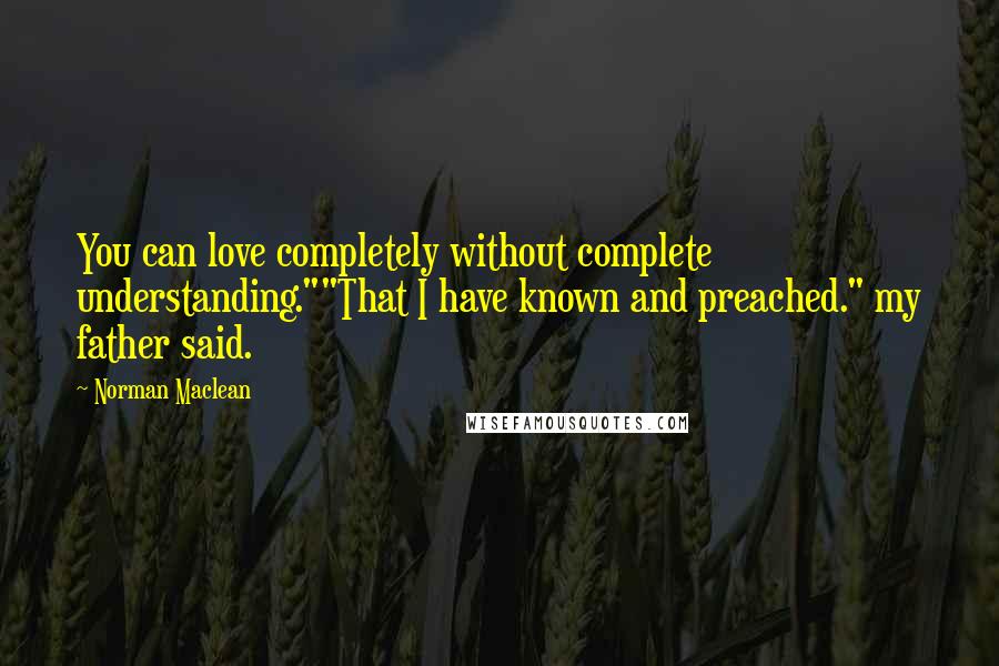 Norman Maclean Quotes: You can love completely without complete understanding.""That I have known and preached." my father said.