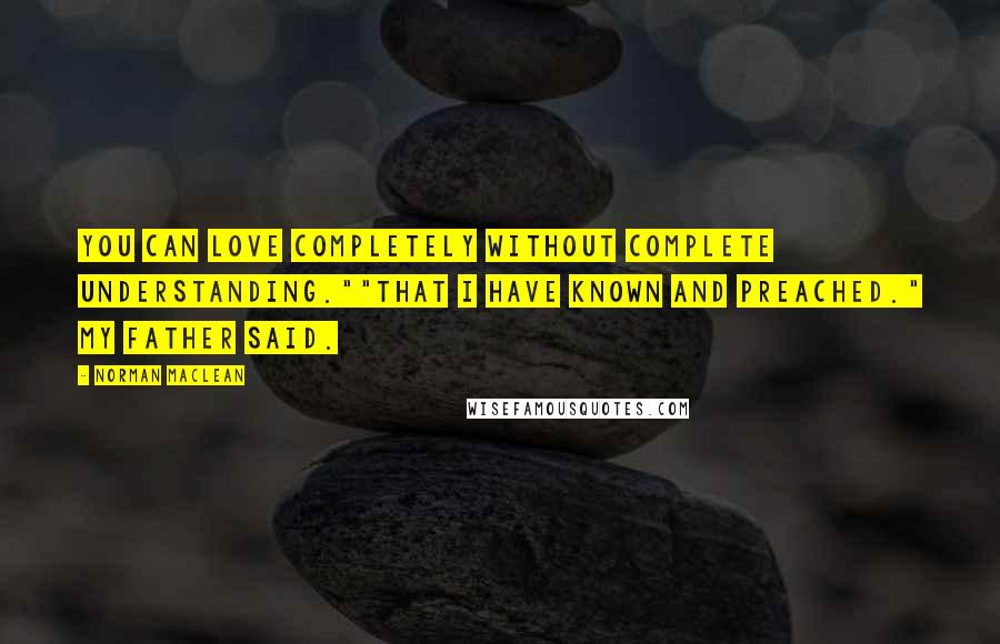 Norman Maclean Quotes: You can love completely without complete understanding.""That I have known and preached." my father said.