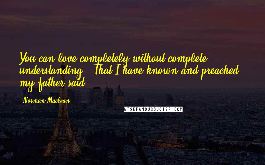 Norman Maclean Quotes: You can love completely without complete understanding.""That I have known and preached." my father said.