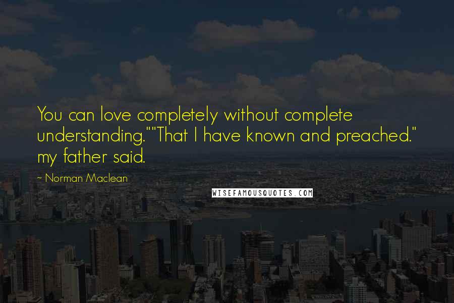 Norman Maclean Quotes: You can love completely without complete understanding.""That I have known and preached." my father said.