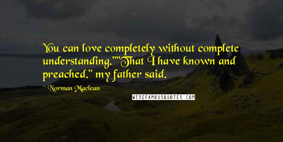 Norman Maclean Quotes: You can love completely without complete understanding.""That I have known and preached." my father said.