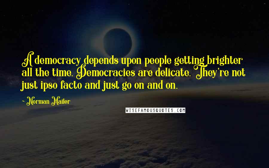 Norman Mailer Quotes: A democracy depends upon people getting brighter all the time. Democracies are delicate. They're not just ipso facto and just go on and on.